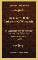 Jubilee Of The University Of Wisconsin: In Celebration Of The Fiftieth Anniversary Of Its First Commencement (1905)