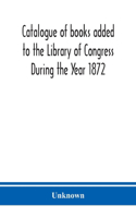 Catalogue of books added to the Library of Congress During the Year 1872
