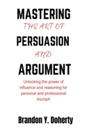 Mastering The Art Of Persuasion And Argument: Unlocking the Power of Influence and Reasoning for Personal and Professional Triumph