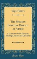 The Modern Egyptian Dialect of Arabic: A Grammar with Exercises, Reading Lessions and Glossaries (Classic Reprint): A Grammar with Exercises, Reading Lessions and Glossaries (Classic Reprint)