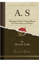 A. S: Disparate Estilo Vaudevillesco En Tres Actos Y En Prosa (Classic Reprint)