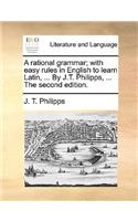 A Rational Grammar; With Easy Rules in English to Learn Latin, ... by J.T. Philipps, ... the Second Edition.