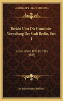 Bericht Uber Die Gemeinde-Verwaltung Der Stadt Berlin, Part 1: In Den Jahren 1877 Bis 1881 (1883)(German)