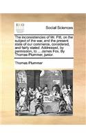 The Inconsistencies of Mr. Pitt, on the Subject of the War, and the Present State of Our Commerce, Considered, and Fairly Stated. Addressed, by Permission, to ... James Fox. by Thomas Plummer, Junior.