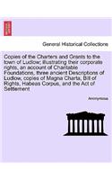 Copies of the Charters and Grants to the Town of Ludlow; Illustrating Their Corporate Rights, an Account of Charitable Foundations, Three Ancient Descriptions of Ludlow, Copies of Magna Charta, Bill of Rights, Habeas Corpus, and the Act of Settleme