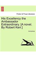 His Excellency the Ambassador Extraordinary. [A Novel. by Robert Kerr.]