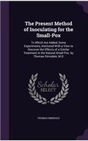 The Present Method of Inoculating for the Small-Pox: To Which Are Added, Some Experiments, Instituted With a View to Discover the Effects of a Similar Treatment in the Natural Small-Pox. by Thomas Dims