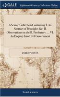 A Scarce Collection Containing I. an Abstract of Principles &c. II. Observations on the R. Presbytery. ... VI. an Enquiry Into Civil Government