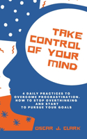 Take Control of Your Mind: 4 Daily Practices To Overcome Procrastination. How To Stop Overthinking And Start To Pursue Your Goals