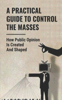 A Practical Guide To Control The Masses: How Public Opinion Is Created And Shaped: How To Mass Audiences