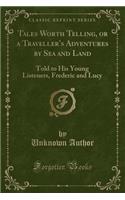 Tales Worth Telling, or a Traveller's Adventures by Sea and Land: Told to His Young Listeners, Frederic and Lucy (Classic Reprint): Told to His Young Listeners, Frederic and Lucy (Classic Reprint)