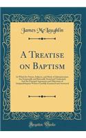 A Treatise on Baptism: In Which Its Nature, Subjects, and Mode of Administration Are Scripturally and Rationally Stated and Vindicated; And the Principal Arguments and Objections of Antipaedobaptist Writers Carefully Examined and Answered