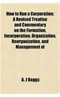 How to Run a Corporation; A Revised Treatise and Commentary on the Formation, Incorporation, Organization, Reorganization, and Management of: (English)