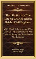 The Life Story Of The Late Sir Charles Tilston Bright, Civil Engineer: With Which Is Incorporated The Story Of The Atlantic Cable And The First Telegraph To India And The Colonies