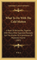 What to Do with the Cold Mutton: A Book of Rechauffes, Together with Many Other Approved Receipts for the Kitchen of a Gentleman of Moderate Income (1865)(English)