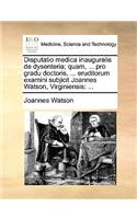 Disputatio Medica Inauguralis de Dysenteria; Quam, ... Pro Gradu Doctoris, ... Eruditorum Examini Subjicit Joannes Watson, Virginiensis