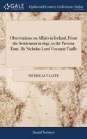 Observations on Affairs in Ireland, from the Settlement in 1691, to the Present Time. by Nicholas Lord Viscount Taaffe