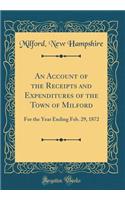 An Account of the Receipts and Expenditures of the Town of Milford: For the Year Ending Feb. 29, 1872 (Classic Reprint)