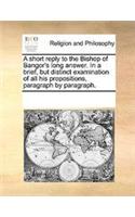 A short reply to the Bishop of Bangor's long answer. In a brief, but distinct examination of all his propositions, paragraph by paragraph.