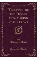 Trouping for the Troops, Fun-Making at the Front (Classic Reprint)