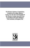 Western Sanitary Commission; A Sketch of Its origin, History, Labors For the Sick and Wounded of the Western Armies, and Aid Given to Freedmen and Union Refugees, With incidents of Hospital Life.