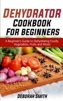 Dehydrator Cookbook for Beginners: A Beginner's Guide to Dehydrating Foods, Vegetables, Fruits and More!