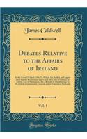 Debates Relative to the Affairs of Ireland, Vol. 1: In the Years 1763 and 1764; To Which Are Added, an Enquiry How Far the Restrictions Laid Upon the Trade of Ireland, by British Acts of Parliament, Are a Benefit or Disadvantage to the British Domi