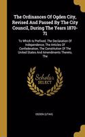 The Ordinances Of Ogden City, Revised And Passed By The City Council, During The Years 1870-71: To Which Is Prefixed, The Declaration Of Independence, The Articles Of Confederation, The Constitution Of The United States And Amendments Thereto, 