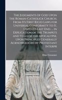 Judgments of God Upon the Roman-Catholick Church, From Its First Rigid Laws for Universal Conformity to It, Unto Its Last End. ... in Explication of the Trumpets and Vials of the Apocalypse, Upon Principles Generally Acknowledged by Protestant Inte
