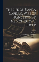 The Life of Bianca Capello, Wife of Francesco De' Medici, Tr. by C. Ludger