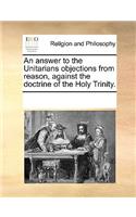 An Answer to the Unitarians Objections from Reason, Against the Doctrine of the Holy Trinity.