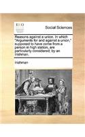 Reasons Against a Union. in Which Arguments for and Against a Union, Supposed to Have Come from a Person in High Station, Are Particularly Considered; By an Irishman.: (English)