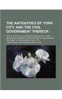 The Antiquities of York City, and the Civil Government Thereof; With a List of All the Mayors and Bayliffs, Lord Mayors and Sheriffs, from the Time of King Edward the First, to This Present Year, 1719