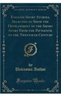English Short Stories, Selected to Show the Development of the Short Story from the Fifteenth to the Twentieth Century (Classic Reprint)