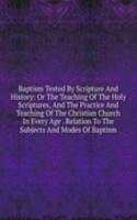 Baptism Tested By Scripture And History: Or The Teaching Of The Holy Scriptures, And The Practice And Teaching Of The Christian Church In Every Age . Relation To The Subjects And Modes Of Baptism