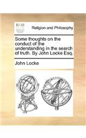 Some Thoughts on the Conduct of the Understanding in the Search of Truth. by John Locke Esq.