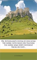 Dr. Sutherland's System of Educating the Horse, with Rules for Teaching the Horse Some Forty Different Tricks or Feats ..