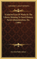 A Selected List Of Works In The Library Relating To Navel History, Naval Administration, Etc. (1904)
