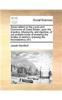 Seven letters to the Lords and Commons of Great Britain, upon the impolicy, inhumanity, and injustice, of our present mode of arresting the bodies of debtors; shewing the inconsistency of it