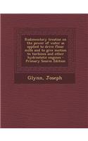 Rudimentary Treatise on the Power of Water as Applied to Drive Flour Mills and to Give Motion to Turbines and Other Hydrostatic Engines - Primary Source Edition