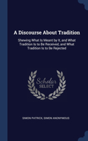 A Discourse About Tradition: Shewing What Is Meant by It, and What Tradition Is to Be Received, and What Tradition Is to Be Rejected