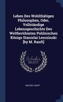 Leben Des Wohlthätigen Philosophen, Oder, Vollständige Lebensgeschichte Des Weltberühmten Pohlnischen Königs Stanislai Lesczinski [by M. Ranft]
