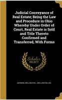 Judicial Conveyance of Real Estate; Being the Law and Procedure in Ohio Whereby Under Order of Court, Real Estate is Sold and Title Thereto Confirmed and Transferred, With Forms