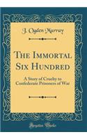 The Immortal Six Hundred: A Story of Cruelty to Confederate Prisoners of War (Classic Reprint)