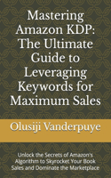 Mastering Amazon KDP: The Ultimate Guide to Leveraging Keywords for Maximum Sales: Unlock the Secrets of Amazon's Algorithm to Skyrocket Your Book Sales and Dominate the 