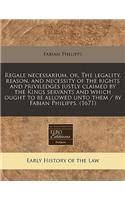 Regale Necessarium, Or, the Legality, Reason, and Necessity of the Rights and Priviledges Justly Claimed by the Kings Servants and Which Ought to Be Allowed Unto Them / By Fabian Philipps. (1671)