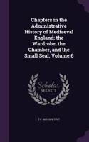 Chapters in the Administrative History of Mediaeval England; the Wardrobe, the Chamber, and the Small Seal, Volume 6