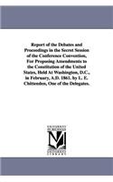 Report of the Debates and Proceedings in the Secret Session of the Conference Convention, For Proposing Amendments to the Constitution of the United States, Held At Washington, D.C., in February, A.D. 1861. by L. E. Chittenden, One of the Delegates