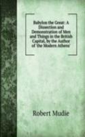 Babylon the Great: A Dissection and Demonstration of Men and Things in the British Capital, by the Author of 'the Modern Athens'.