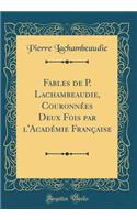 Fables de P. Lachambeaudie, CouronnÃ©es Deux Fois Par l'AcadÃ©mie FranÃ§aise (Classic Reprint)